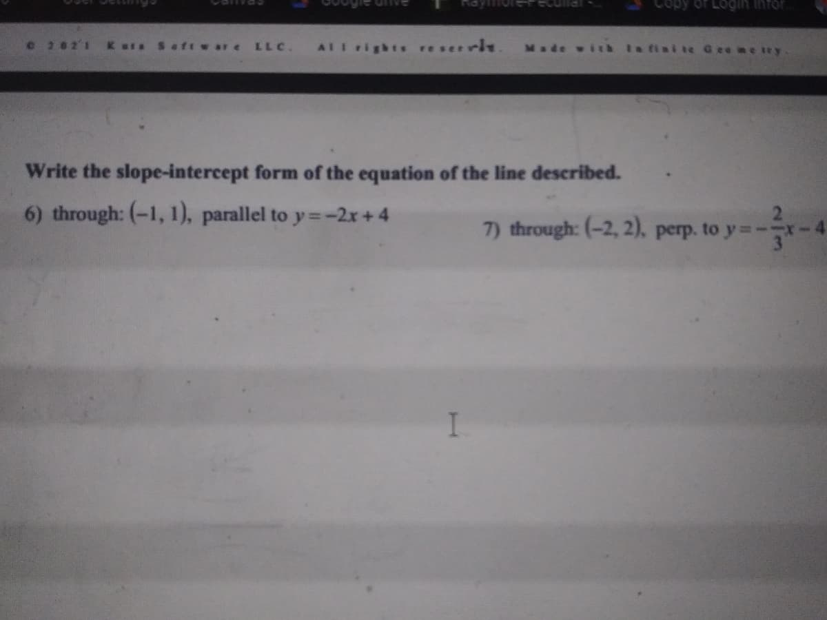 vanra
Login infor
e 2021 K ars Seft w ar e LLC.
AIl rights reservie. Made with Ia finite Gee me try
Write the slope-intercept form of the equation of the line described.
6) through: (-1, 1), parallel to y=-2x+4
7) through: (-2, 2), perp. to y=-
I
