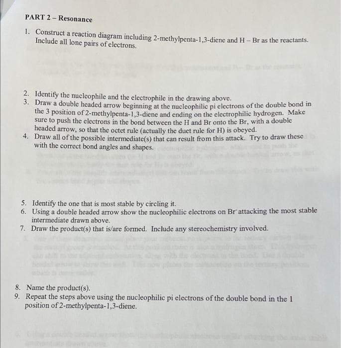 PART 2 - Resonance
1. Construct a reaction diagram including 2-methylpenta-1,3-diene and H- Br as the reactants.
Include all lone pairs of electrons.
2. Identify the nucleophile and the electrophile in the drawing above.
3. Draw a double headed arrow beginning at the nucleophilic pi electrons of the double bond in
the 3 position of 2-methylpenta-1,3-diene and ending on the electrophilic hydrogen. Make
sure to push the electrons in the bond between the H and Br onto the Br, with a double
headed arrow, so that the octet rule (actually the duet rule for H) is obeyed.
4. Draw all of the possible intermediate(s) that can result from this attack. Try to draw these
with the correct bond angles and shapes.
5. Identify the one that is most stable by circling it.
6. Using a double headed arrow show the nucleophilic electrons on Br attacking the most stable
intermediate drawn above.
7. Draw the product(s) that is/are formed. Include any stereochemistry involved.
8. Name the product(s).
9. Repeat the steps above using the nucleophilic pi electrons of the double bond in the 1
position of 2-methylpenta-1,3-diene.

