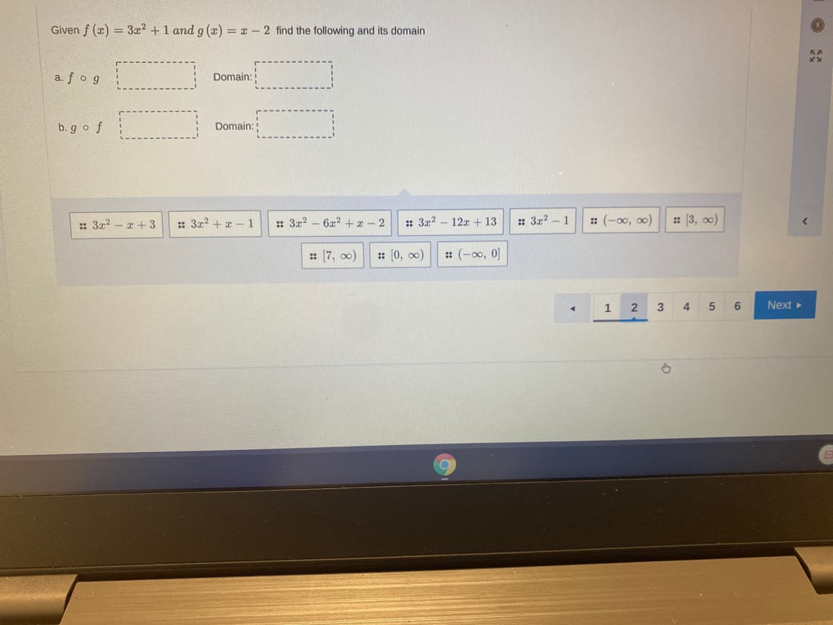 Given f (x) = 3x2 + 1 and g (x) = x - 2 find the following and its domain
a. fog
Domain:
b. go f
Domain:
:: 3x? - z + 3
:: 3x2 + x -1
: 3x2
6x2 +x - 2
: 3x2
12x + 13
: 3x2 - 1
: (-00, 00)
: (3, оо)
: (7, 00)
: (0, o0)
:: (-00, 0]
1
3
4
6
Next
