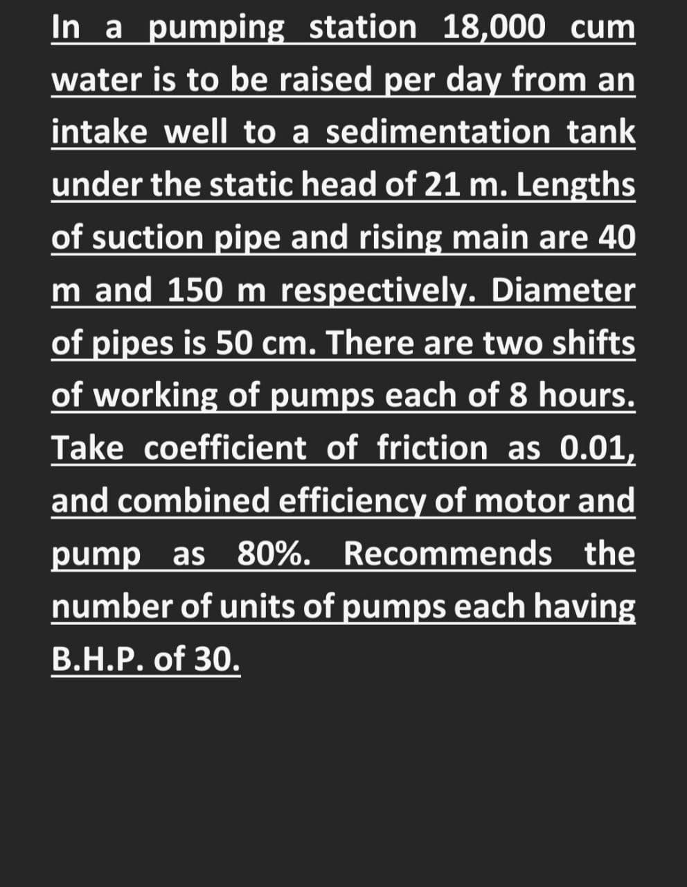 In a pumping station 18,000 cum
water is to be raised per day from an
intake well to a sedimentation tank
under the static head of 21 m. Lengths
of suction pipe and rising main are 40
m and 150 m respectively. Diameter
of pipes is 50 cm. There are two shifts
of working of pumps each of 8 hours.
Take coefficient of friction as 0.01,
and combined efficiency of motor and
pump as
80%. Recommends the
number of units of pumps each having
В.Н.Р. of 30.
