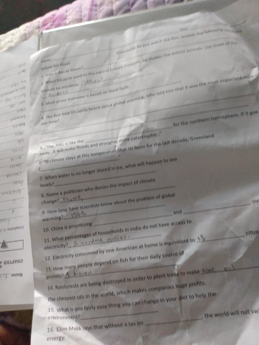 Name:
2. When DiCaprio went to the natural histery museum, he sfudies the exeinet animale it re
animals he mentions.ens
Before the Flood
1. Who is Ban Ki Moon?
kamane
4. The first time DiCaprio heard about global warming, who told hirm that i was the most importansios
3. Most of our econemy is based on foesil fuels:
our time?
for the northern hemisphere. If it goe
5. "The Artic is like the
freon
away...it will make floods and droughts more tatastrophi6"
6. "If climate stays at this temperatur that its been for the last decade, Greenland
caaned
fream
wwwm
7. When water is no longer stored in ice, what will happen to sea
levels?
8. Name a politician who denies the impact of climate
change? Tum.
A.
9. How long have scientists know about the problem of global
warming? 1b6
Completion: In th
10. China is prioritizing
and
ove
11. What percentages of households in India do not have access to
electricity? undred lien
12. Electricity consumed by one American at home is equivalent to
CHAPTER
citize
13. How many people depend on fish for their daily source of
protein? A billioa
Name k
14. Rainforests are being destroyed in order to plant trees to make
the cheapest oils in the world, which makes companies huge profits.
15. What is one fairly easy thing you can change in your diet to help the
environment?
16. Elon Musk says that without a tax on
energy.
the world will not swi
