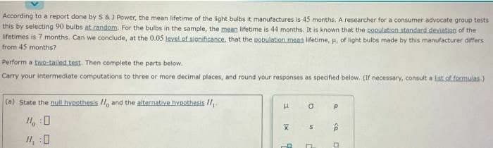 According to a report done by 5 &J Power, the mean lifetime of the light bulbs it manufactures is 45 months. A researcher for a consumer advocate group tests
this by selecting 90 bulbs at random. For the bulbs in the sample, the mean lifetime is 44 months. It is known that the population standard deviation of the
lifetimes is 7 months. Can we conclude, at the 0.05 level of sionificance, that the ponulation mean lifetime, u, of light bulbs made by this manufacturer differs
from 45 months?
Perform a two-tailed test. Then complete the parts below.
Carry your intermediate computations to three or more decimal places, and round your responses as specified below. (If necessary, consult a list of formulas.)
(a) State the null.hynothesis //, and the alternative hypothesis //
合
H, :0
