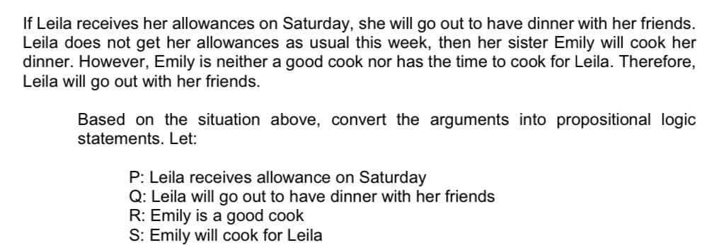 If Leila receives her allowances on Saturday, she will go out to have dinner with her friends.
Leila does not get her allowances as usual this week, then her sister Emily will cook her
dinner. However, Emily is neither a good cook nor has the time to cook for Leila. Therefore,
Leila will go out with her friends.
Based on the situation above, convert the arguments into propositional logic
statements. Let:
P: Leila receives allowance on Saturday
Q: Leila will go out to have dinner with her friends
R: Emily is a good cook
S: Emily will cook for Leila
