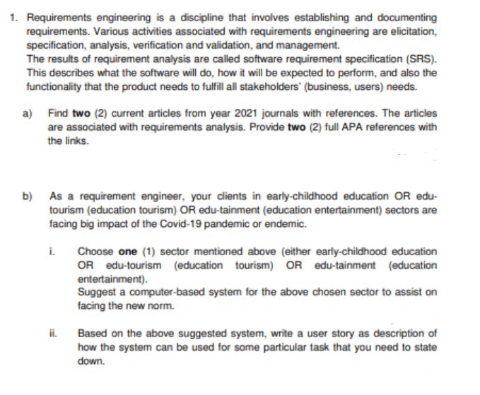 1. Requirements engineering is a discipline that involves establishing and documenting
requirements. Various activities associated with requirements engineering are elicitation,
specification, analysis, verification and validation, and management.
The results of requirement analysis are called software requirement specification (SRS).
This describes what the software will do, how it will be expected to perform, and also the
functionality that the product needs to fulfill all stakeholders' (business, users) needs.
a) Find two (2) current articles from year 2021 journals with references. The articles
are associated with requirements analysis. Provide two (2) full APA references with
the links.
b) As a requirement engineer, your dients in early-childhood education OR edu-
tourism (education tourism) OR edu-tainment (education entertainment) sectors are
facing big impact of the Covid-19 pandemic or endemic.
i.
Choose one (1) sector mentioned above (either early-childhood education
OR edu-tourism (education tourism) OR edu-tainment (education
entertainment).
Suggest a computer-based system for the above chosen sector to assist on
facing the new norm.
ii.
Based on the above suggested system, write a user story as description of
how the system can be used for some particular task that you need to state
down.
