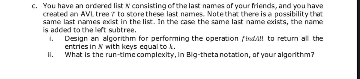 c. You have an ordered list N consisting of the last names of your friends, and you have
created an AVL tree T to store these last names. Note that there is a possibility that
same last names exist in the list. In the case the same last name exists, the name
is added to the left subtree.
Design an algorithm for performing the operation findAll to return all the
entries in N with keys equal to k.
What is the run-time complexity, in Big-theta notation, of your algorithm?
i.
ii.
