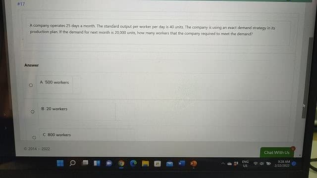 #17
A company operates 25 days a month. The standard output per worker per day is 40 units. The company is using an exact demand strategy in its
production plan. If the demand for next month is 20,000 units, how many workers that the company required to meet the demand?
Answer
A 500 workers
8 20 workers
C 800 workers
2014 - 2022
Chat With Us
ENG
928 AM
US
2/22/2022
