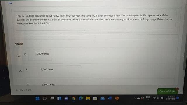 #4
Federal Holdings consumes about 72,000 kg of flour per year. The company is open 360 days a year, The ordering cost is RM15 per order and the
supplier will deliver the order in 3 days. To overcome delivery uncertainties, the shop maintains a safety stock at a level of 5 days usage. Determine the
company's Reorder Point (ROP)
Answer
1800 units
B
2,000 units
1.600 units
02014 - 2022
Chat With Us
ENG
926 AM
US
2/22/2022
