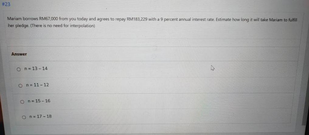 # 23
Mariam borrows RM67,000 from you today and agrees to repay RM183,229 with a 9 percent annual interest rate. Estimate how long it will take Mariam to fulfil
her pledge. (There is no need for interpolation)
Answer
O n= 13- 14
O n= 11- 12
O n= 15 - 16
O n= 17 - 18
