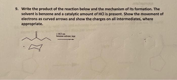 9. Write the product of the reaction below and the mechanism of its formation. The
solvent is benzene and a catalytic amount of HCI is present. Show the movement of
electrons as curved arrows and show the charges on all intermediates, where
appropriate.
+ HCl cat.
benzene solvent, heat
