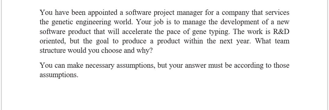 You have been appointed a software project manager for a company that services
the genetic engineering world. Your job is to manage the development of a new
software product that will accelerate the pace of gene typing. The work is R&D
oriented, but the goal to produce a product within the next year. What team
structure would you choose and why?
You can make necessary assumptions, but your answer must be according to those
assumptions.
