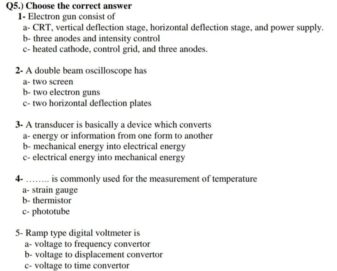 Q5.) Choose the correct answer
1- Electron gun consist of
a- CRT, vertical deflection stage, horizontal deflection stage, and power supply.
b- three anodes and intensity control
c- heated cathode, control grid, and three anodes.
2- A double beam oscilloscope has
a- two screen
b- two electron guns
c- two horizontal deflection plates
3- A transducer is basically a device which converts
a- energy or information from one form to another
b- mechanical energy into electrical energy
c- electrical energy into mechanical energy
4-
a- strain gauge
b- thermistor
c- phototube
5- Ramp type digital voltmeter is
a- voltage to frequency convertor
b- voltage to displacement convertor
c- voltage to time convertor
is commonly used for the measurement of temperature