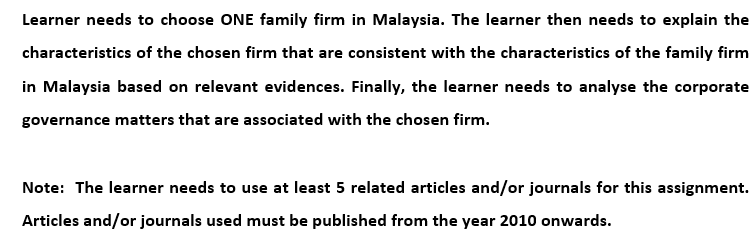 Learner needs to choose ONE family firm in Malaysia. The learner then needs to explain the
characteristics of the chosen firm that are consistent with the characteristics of the family firm
in Malaysia based on relevant evidences. Finally, the learner needs to analyse the corporate
governance matters that are associated with the chosen firm.
Note: The learner needs to use at least 5 related articles and/or journals for this assignment.
Articles and/or journals used must be published from the year 2010 onwards.
