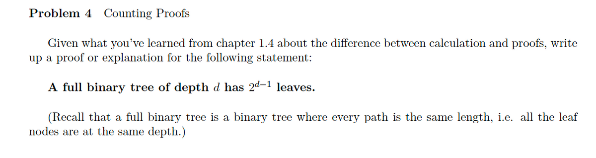 Problem 4 Counting Proofs
Given what you've learned from chapter 1.4 about the difference between calculation and proofs, write
up a proof or explanation for the following statement:
A full binary tree of depth d has 2d–1 leaves.
(Recall that a full binary tree is a binary tree where every path is the same length, i.e. all the leaf
nodes are at the same depth.)
