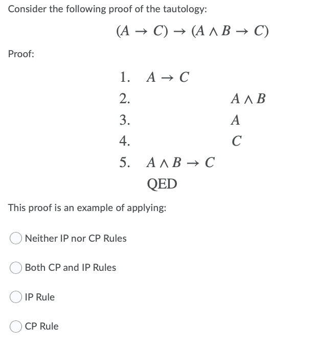 Consider the following proof of the tautology:
(А — С) - (А лВ ъ С)
Proof:
1. A → C
2.
АЛВ
3.
A
4.
C
5. АЛВ — С
QED
This proof is an example of applying:
Neither IP nor CP Rules
Both CP and IP Rules
IP Rule
CP Rule
