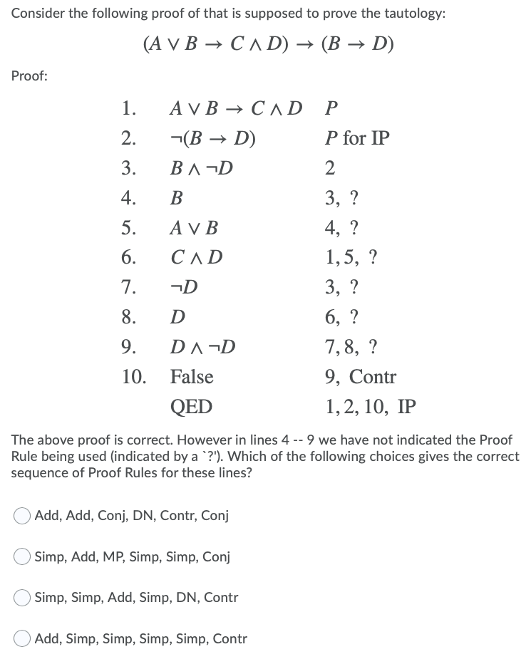 Consider the following proof of that is supposed to prove the tautology:
(AVВ — СЛD) — (В — D)
Proof:
1.
AVВ — СлD
P
2.
-(В — D)
P for IP
3.
B^ ¬D
2
4.
В
3, ?
5.
A V B
4, ?
6.
СЛD
1,5, ?
7.
¬D
3, ?
8.
D
6, ?
9.
DA¬D
7,8, ?
10.
False
9, Contr
QED
1,2, 10, IP
The above proof is correct. However in lines 4 -- 9 we have not indicated the Proof
Rule being used (indicated by a `?'). Which of the following choices gives the correct
sequence of Proof Rules for these lines?
Add, Add, Conj, DN, Contr, Conj
Simp, Add, MP, Simp, Simp, Conj
Simp, Simp, Add, Simp, DN, Contr
Add, Simp, Simp, Simp, Simp, Contr
