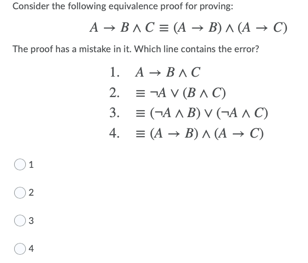 Consider the following equivalence proof for proving:
А — ВлС%3 (А — В)л (А — С)
The proof has a mistake in it. Which line contains the error?
1. А — ВЛС
= ¬A V (B A C)
= (¬A A B) V (¬A ^ C)
= (A → B) A (A → C)
2.
3.
4.
1
2
4
