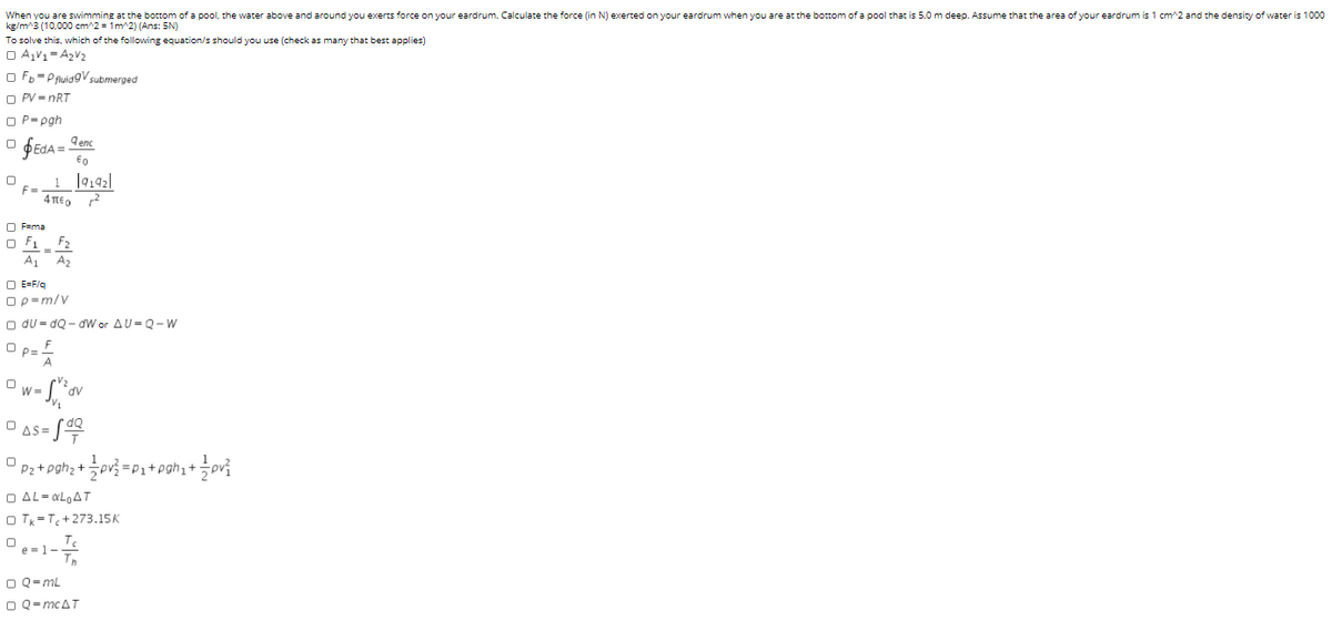When you are swimming at the bottom of a pool, the water above and around you exerts force on your eardrum. Calculate the force (in N) exerted on your eardrum when you are at the bottom of a pool that is 5.0 m deep. Assume that the area of your eardrum is 1 cm^2 and the density of water is 1000
kg/m^3 (10,000 cm^2 = 1m^2) (Ans: 5N)
To solve this, which of the following equation/s should you use (check as many that best applies)
O A,V1= A2V2
O Fb =P ruidgV submerged
O PV = nRT
O P= pgh
fEdA = Lenc
dA%3D
F=
4περ 2
O F=ma
O F1_ F2
A1 A2
O E=F/q
Ορ-m/ν
O du = dQ - dW or AU= Q- w
F
O p=-
O W-
- /쑤
AS=
P2 + pghz +
=P1+pghi+÷pv{
O AL= «L,AT
O Tk= T+273.15K
Te
O e-1- Tn
O Q=mL
O Q= mcAT
