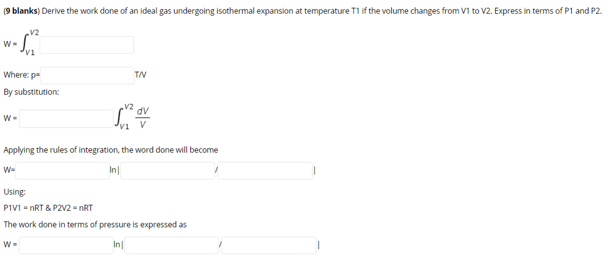 (9 blanks) Derive the work done of an ideal gas undergoing isothermal expansion at temperature T1 if the volume changes from V1 to V2. Express in terms of P1 and P2.
V2
W =
V1
Where: p=
TV
By substitution:
V2
dv
W =
vị V
Applying the rules of integration, the word done will become
W=
In|
Using:
P1V1 = nRT & P2V2 = nRT
The work done in terms of pressure is expressed as
W =
In
>
