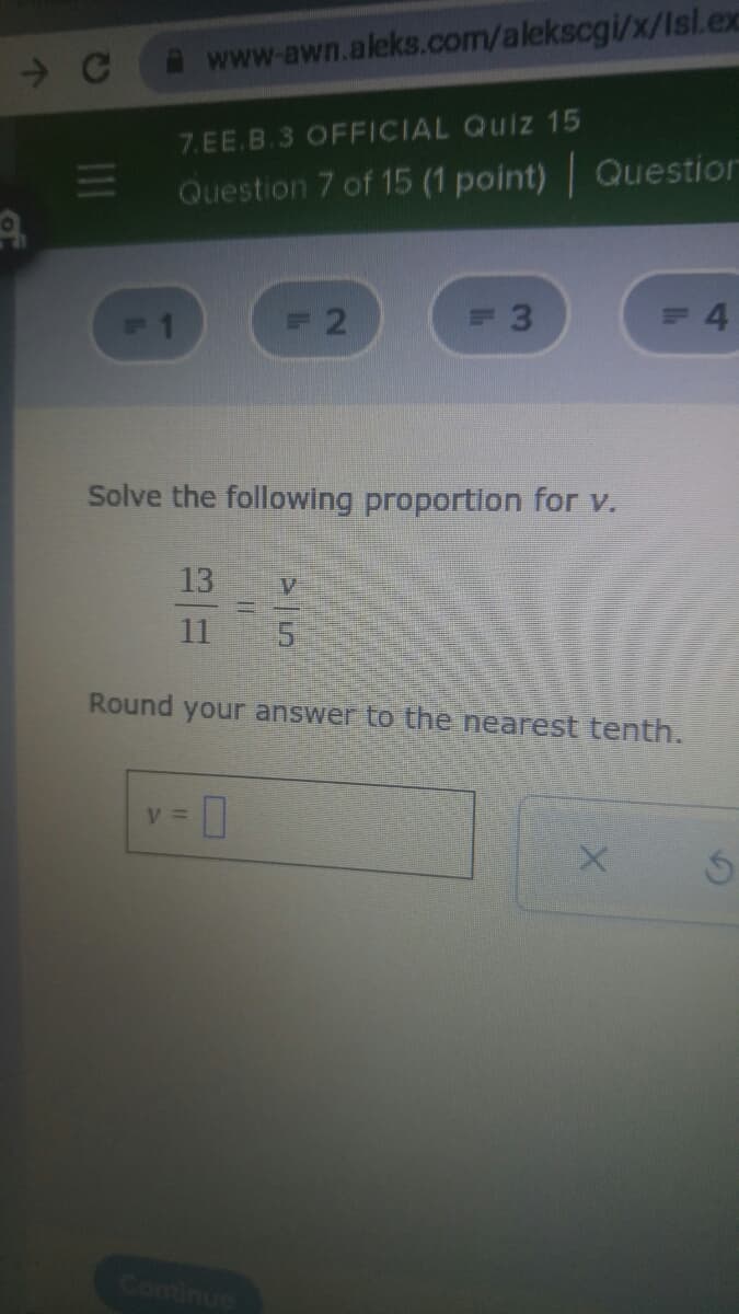 www.awn.aleks.com/alekscgi/x/Isl.ex
7.EE.B.3 OFFICIAL Quiz 15
11
Question 7 of 15 (1 point) Question
F1
2
4.
Solve the following proportion for v.
13
11
Round your answer to the nearest tenth.
V =
Continue
