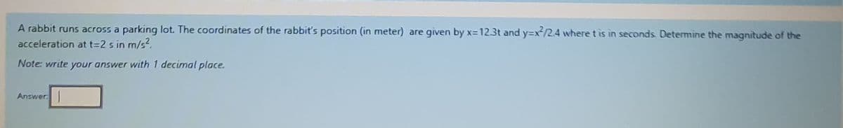 A rabbit runs across a parking lot. The coordinates of the rabbit's position (in meter) are given by x=123t and y=x/2.4 where t is in seconds Determine the magnitude of the
acceleration at t=2 s in m/s?.
Note: write your answer with 1 decimal place.
Answer
