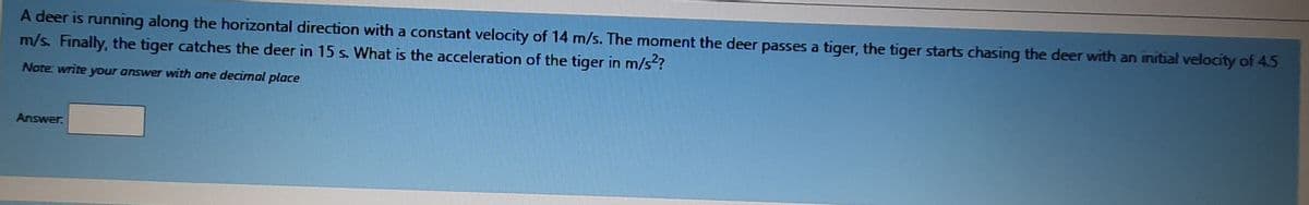 A deer is running along the horizontal direction with a constant velocity of 14 m/s. The moment the deer passes a tiger, the tiger starts chasing the deer with an initial velocity of 4.5
m/s. Finally, the tiger catches the deer in 15 s. What is the acceleration of the tiger in m/s?
Note write your answer with one decimal place
Answer.
