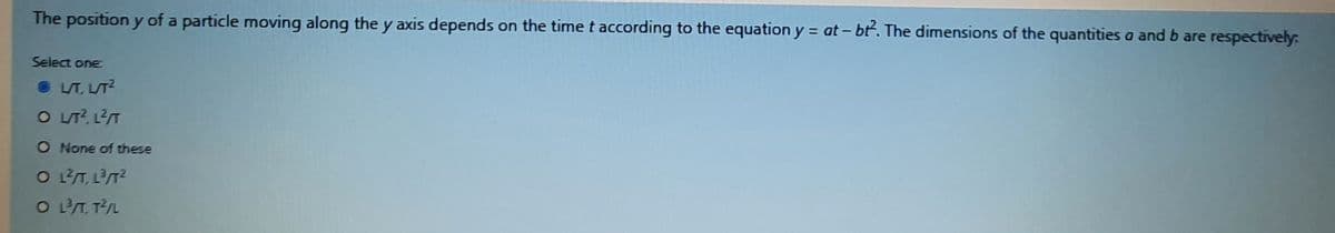 The position y of a particle moving along the y axis depends on the time t according to the equation y = at- bť. The dimensions of the quantities a and b are respectively:
Select one
O LT, L/T?
O LT?, L2T
O None of these
O LT, LT2
O T. TL
