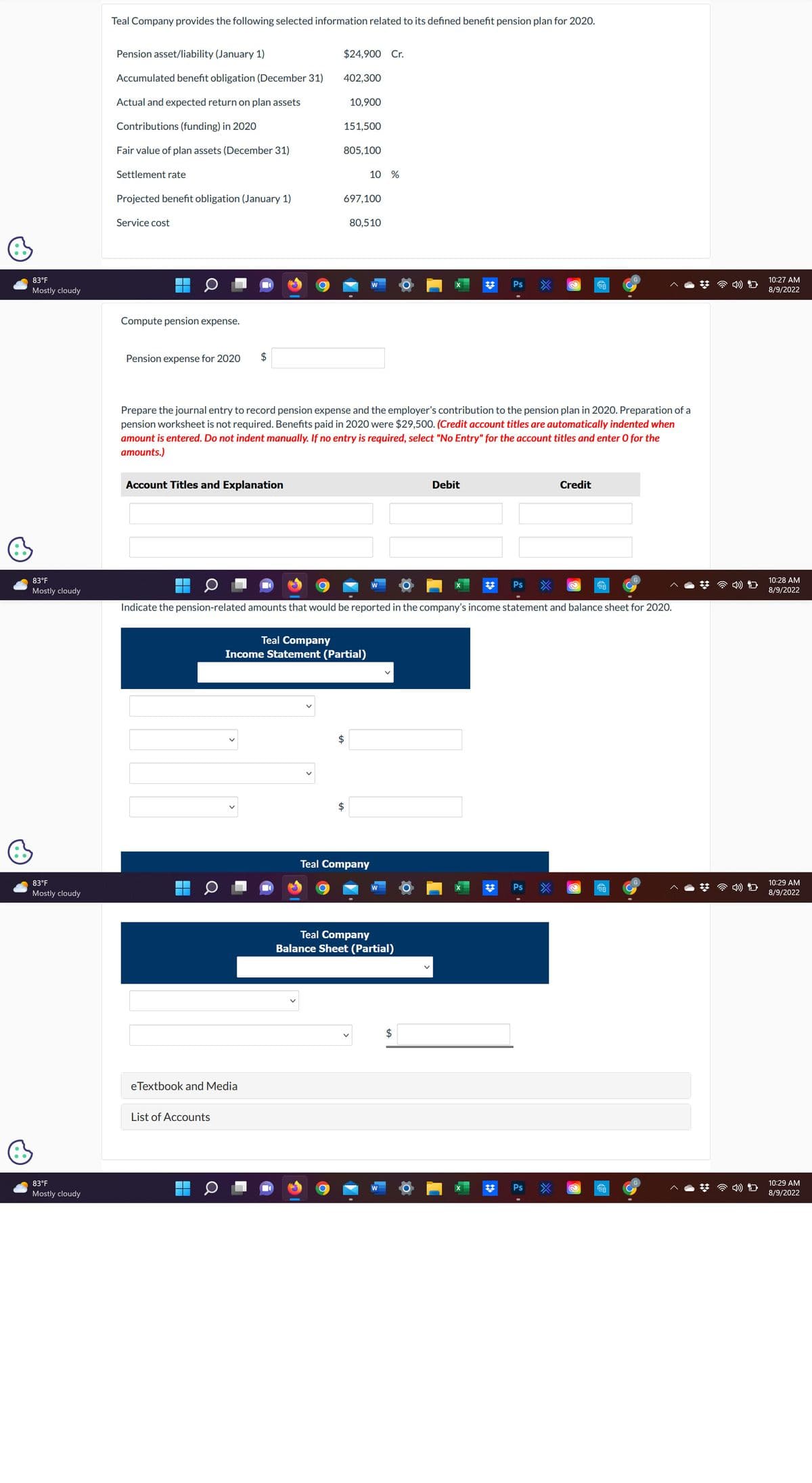 83°F
Mostly cloudy
83°F
Mostly cloudy
83°F
Mostly cloudy
83°F
Mostly cloudy
Teal Company provides the following selected information related to its defined benefit pension plan for 2020.
Pension asset/liability (January 1)
Accumulated benefit obligation (December 31)
Actual and expected return on plan assets
Contributions (funding) in 2020
Fair value of plan assets (December 31)
Settlement rate
Projected benefit obligation (January 1)
Service cost
Compute pension expense.
Pension expense for 2020
Account Titles and Explanation
$
▬▬▬
C
eTextbook and Media
List of Accounts
$24,900 Cr.
402,300
+A
151,500
O
10,900
805,100
697,100
Teal Company
Income Statement (Partial)
Prepare the journal entry to record pension expense and the employer's contribution to the pension plan in 2020. Preparation of a
pension worksheet is not required. Benefits paid in 2020 were $29,500. (Credit account titles are automatically indented when
amount is entered. Do not indent manually. If no entry is required, select "No Entry" for the account titles and enter O for the
amounts.)
$
10 %
80,510
$
Teal Company
W
W
Indicate the pension-related amounts that would be reported in the company's income statement and balance sheet for 2020.
W
Teal Company
Balance Sheet (Partial)
✡
Debit
$
Ps
Ps
@
Ps
Ps
Credit
TO
@
2
TO
CA
TA
10:27 AM
8/9/2022
10:28 AM
8/9/2022
10:29 AM
8/9/2022
10:29 AM
8/9/2022