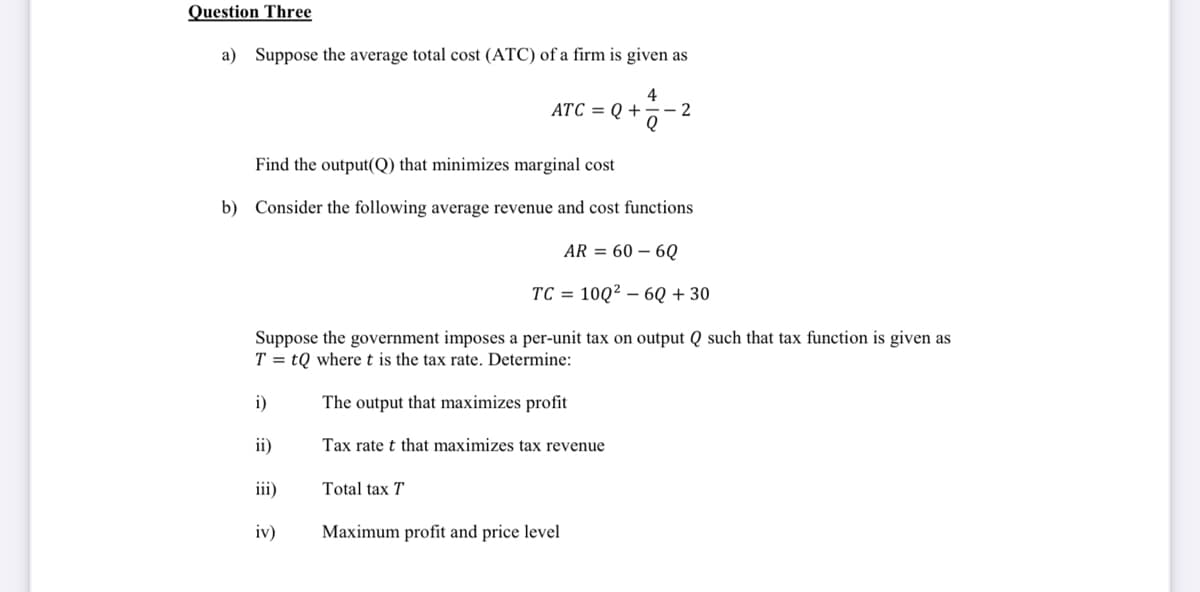 Question Three
a) Suppose the average total cost (ATC) of a firm is given as
4
ATC = Q +
- 2
Find the output(Q) that minimizes marginal cost
b) Consider the following average revenue and cost functions
AR = 60 – 6Q
TC = 10Q² – 6Q + 30
Suppose the government imposes a per-unit tax on output Q such that tax function is given as
T = tQ wheret is the tax rate. Determine:
i)
The output that maximizes profit
ii)
Tax rate t that maximizes tax revenue
iii)
Total tax T
iv)
Maximum profit and price level
