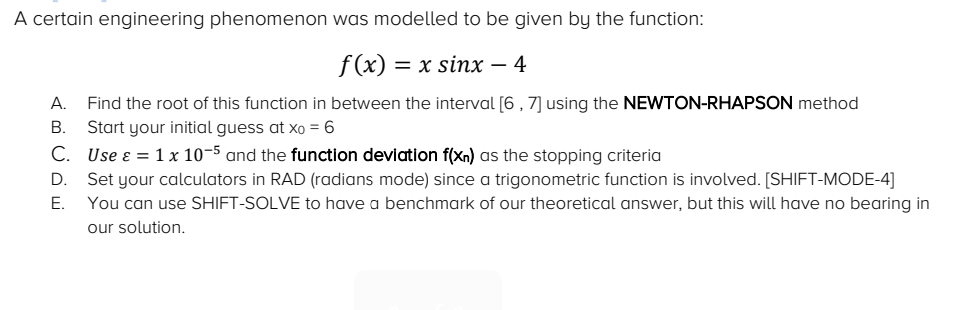 A certain engineering phenomenon was modelled to be given by the function:
f(x) = x sinx – 4
А.
Find the root of this function in between the interval [6 , 7] using the NEWTON-RHAPSON method
В.
Start your initial guess at xo = 6
C. Use ɛ = 1 x 10-5 and the function deviation f(Xn) as the stopping criteria
Set your calculators in RAD (radians mode) since a trigonometric function is involved. [SHIFT-MODE-4]
You can use SHIFT-SOLVE to have a benchmark of our theoretical answer, but this will have no bearing in
D.
Е.
our solution.
