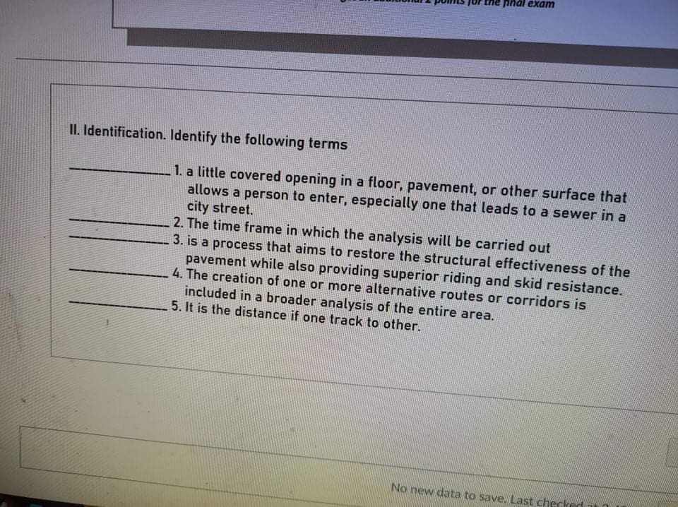 ihal exam
II. Identification. Identify the following terms
1. a little covered opening in a floor, pavement, or other surface that
allows a person to enter, especially one that leads to a sewer in a
city street.
2. The time frame in which the analysis will be carried out
3. is a process that aims to restore the structural effectiveness of the
pavement while also providing superior riding and skid resistance.
4. The creation of one or more alternative routes or corridors is
included in a broader analysis of the entire area.
5. It is the distance if one track to other.
No new data to save. Last cherked
