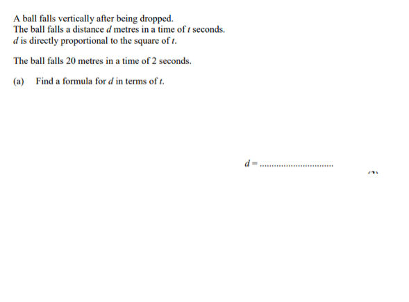 A ball falls vertically after being dropped.
The ball falls a distance d metres in a time of t seconds.
d is directly proportional to the square of t.
The ball falls 20 metres in a time of 2 seconds.
(a) Find a formula for d in terms of t.
