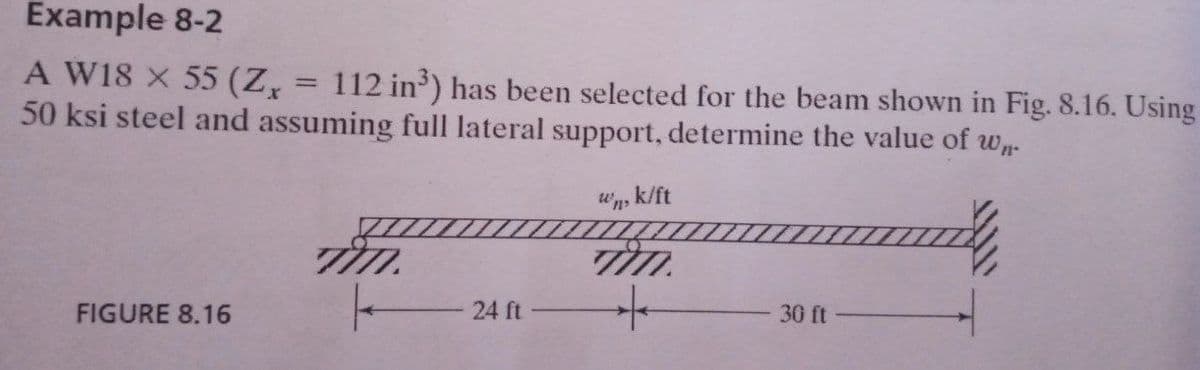 Example 8-2
A W18 X 55 (Z,
50 ksi steel and assuming full lateral support, determine the value of w.
112 in') has been selected for the beam shown in Fig. 8.16. Using
%3D
"n, k/ft
FIGURE 8.16
24 ft
30 ft
