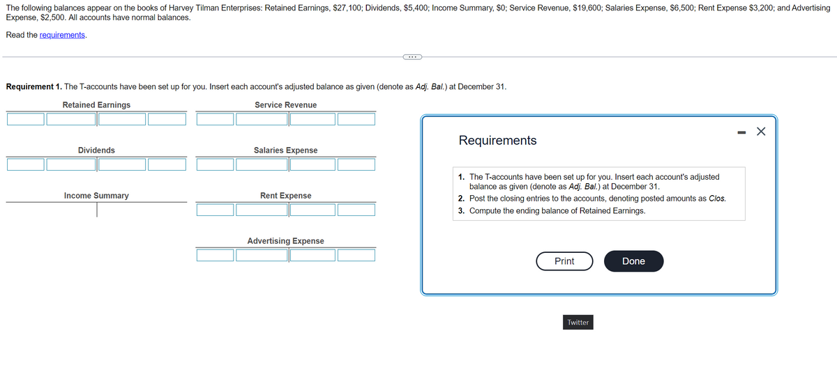 The following balances appear on the books of Harvey Tilman Enterprises: Retained Earnings, $27,100; Dividends, $5,400; Income Summary, $0; Service Revenue, $19,600; Salaries Expense, $6,500; Rent Expense $3,200; and Advertising
Expense, $2,500. All accounts have normal balances.
Read the requirements.
Requirement 1. The T-accounts have been set up for you. Insert each account's adjusted balance as given (denote as Adj. Bal.) at December 31.
Retained Earnings
Service Revenue
Dividends
Income Summary
Salaries Expense
Rent Expense
Advertising Expense
Requirements
1. The T-accounts have been set up for you. Insert each account's adjusted
balance as given (denote as Adj. Bal.) at December 31.
2. Post the closing entries to the accounts, denoting posted amounts as Clos.
3. Compute the ending balance of Retained Earnings.
Print
Twitter
Done
X