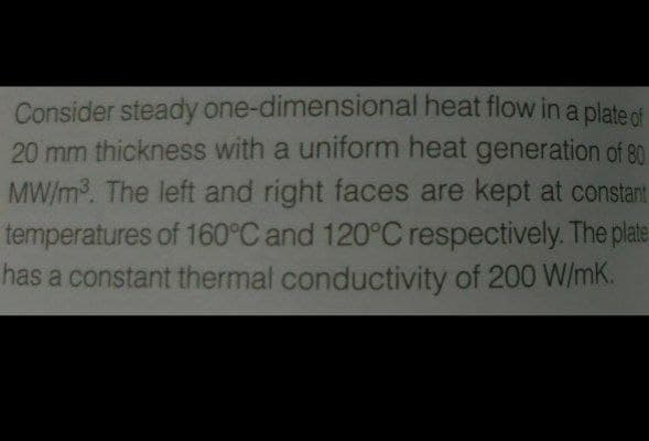 Consider steady one-dimensional heat flow in a plate of
20 mm thickness with a uniform heat generation of 80
MW/m3. The left and right faces are kept at constant
temperatures of 160°C and 120°C respectively. The plate
has a constant thermal conductivity of 200 W/mK.
