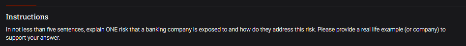 Instructions
In not less than five sentences, explain ONE risk that a banking company is exposed to and how do they address this risk. Please provide a real life example (or company) to
support your answer.