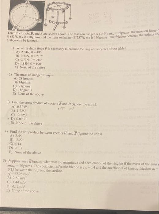Three vectors A, B, and E are shown above, The mass on hanger A (347), ma- 25grams, the mass on hange
B (63), mn is 130grams and the mass on hanger E(237), mr is 100erams. The friction between the strings
pulleys can be ignored.
1) What resultant force F is necessary to balance the ring at the center of the table?
A) 2.84N, 0 = 48
B) 0.14N, 0-215
C) 0.73N, 0=210
D) 1.88N, 0- 190°
E) None of the above
2) The mass on hanger F, my-
A) 284grams
B) 14grams
C) 73grams
D) 188grams
E) None of the above
3) Find the cross product of vectors A and B (ignore the units).
A) 0.324k
B) 1.2251
C) -2.225j
D) 0.0981
E) None of the above
347° 830
4) Find the dot product between vectors B, and E (ignore the units).
A) 2.55
B) -2.22
C) 4.14
D) -1.33
E) None of the above
5) Suppose wire E breaks, what will the magnitude and acceleration of the ring be if the mass of thc ring
miar =90grams. The coefficient of static friction is us - 0.4 and the coefficient of kinetic friction u
0.15 between the ring and the surface.
A) -12.28 mis
B) 2.50 m/s
C) 1.44 m/s?
D) 4.1 Im/s
E) None of the above

