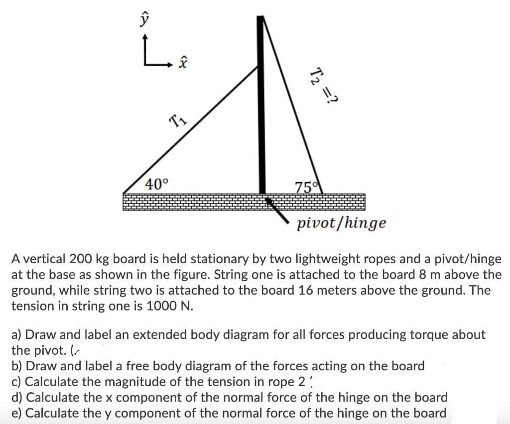 L.
T1
40°
75
pivot/hinge
A vertical 200 kg board is held stationary by two lightweight ropes and a pivot/hinge
at the base as shown in the figure. String one is attached to the board 8
ground, while string two is attached to the board 16 meters above the ground. The
tension in string one is 1000 N.
above the
a) Draw and label an extended body diagram for all forces producing torque about
the pivot. (-
b) Draw and label a free body diagram of the forces acting on the board
c) Calculate the magnitude of the tension in rope 2
d) Calculate the x component of the normal force of the hinge on the board
e) Calculate the y component of the normal force of the hinge on the board
T2 =?
