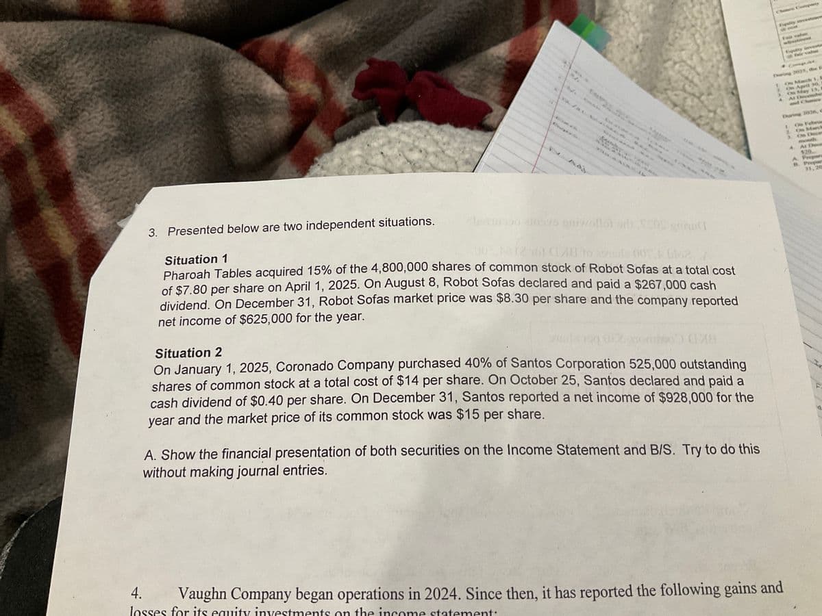 Adj
Chance Company
* March
On April 10,
On May
AL
and
During 202A,
On Febru
On March
31, 20
3. Presented below are two independent situations.
Situation 1
cburgo aimsys anivzollot si 50S T
1261 C128 16 2500 blo
Pharoah Tables acquired 15% of the 4,800,000 shares of common stock of Robot Sofas at a total cost
of $7.80 per share on April 1, 2025. On August 8, Robot Sofas declared and paid a $267,000 cash
dividend. On December 31, Robot Sofas market price was $8.30 per share and the company reported
net income of $625,000 for the year.
Situation 2
On January 1, 2025, Coronado Company purchased 40% of Santos Corporation 525,000 outstanding
shares of common stock at a total cost of $14 per share. On October 25, Santos declared and paid a
cash dividend of $0.40 per share. On December 31, Santos reported a net income of $928,000 for the
year and the market price of its common stock was $15 per share.
A. Show the financial presentation of both securities on the Income Statement and B/S. Try to do this
without making journal entries.
F
4.
Vaughn Company began operations in 2024. Since then, it has reported the following gains and
losses for its equity investments on the income statement