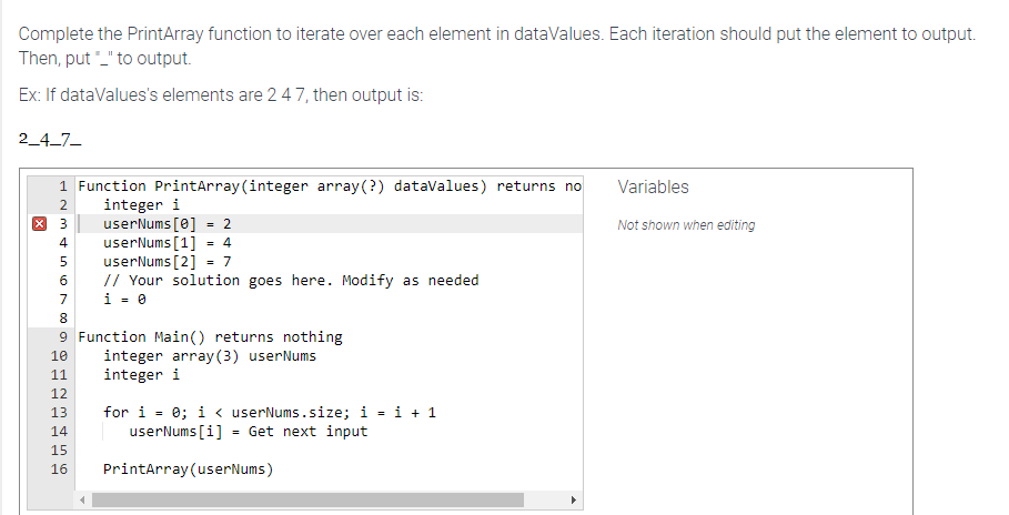 Complete the PrintArray function to iterate over each element in dataValues. Each iteration should put the element to output.
Then, put "_" to output.
Ex: If dataValues's elements are 2 47, then output is:
2_4_7_
X
1 Function PrintArray (integer array(?) dataValues) returns no
2
LN3456789
integer i
userNums [0] = 2
userNums [1] = 4
userNums [2] = 7
// Your solution goes here. Modify as needed
i = 0
9 Function Main() returns nothing
integer array(3) userNums
10
11
integer i
12
13
14
15
16
0; i<userNums.size; i i + 1
userNums[i] = Get next input
PrintArray (userNums)
for i
=
Variables
Not shown when editing