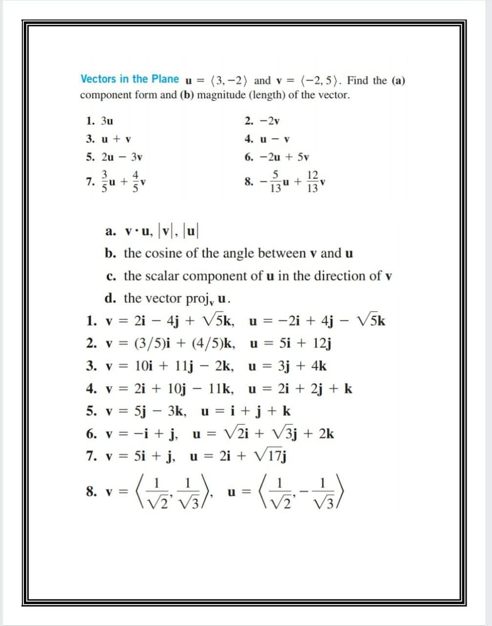 Vectors in the Plane u = (3, -2) and v =
=(-2,5). Find the (a)
component form and (b) magnitude (length) of the vector.
1. Зи
2. -2v
3. u + v
4. и — у
5. 2u - 3v
6. -2u + 5v
3
4
u +
5
5
12
u +
7.
8.
13
13
a. v•u, |v|, |u|
b. the cosine of the angle between v and u
c. the scalar component of u in the direction of v
d. the vector proj, u.
2i – 4j + V5k, u = -2i + 4j - V5k
1. v =
2. у 3
(3/5)i + (4/5)k, u =
5i + 12j
3. v =
10i + 11j – 2k, u =
3j + 4k
4. v = 2i + 10j – 11k, u =
2i + 2j + k
5. v = 5j – 3k, u = i +j+ k
V2i + V3j + 2k
6. v = -i + j,
u =
7. v = 5i + j,
u = 2i + V17j
1
1
8. у 3D
u =
V3,
