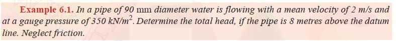 Example 6.1. In a pipe of 90 mm diameter water is flowing with a mean velocity of 2 m/s and
at a gauge pressure of 350 kN/m². Determine the total head, if the pipe is 8 metres above the datum
line. Neglect friction.