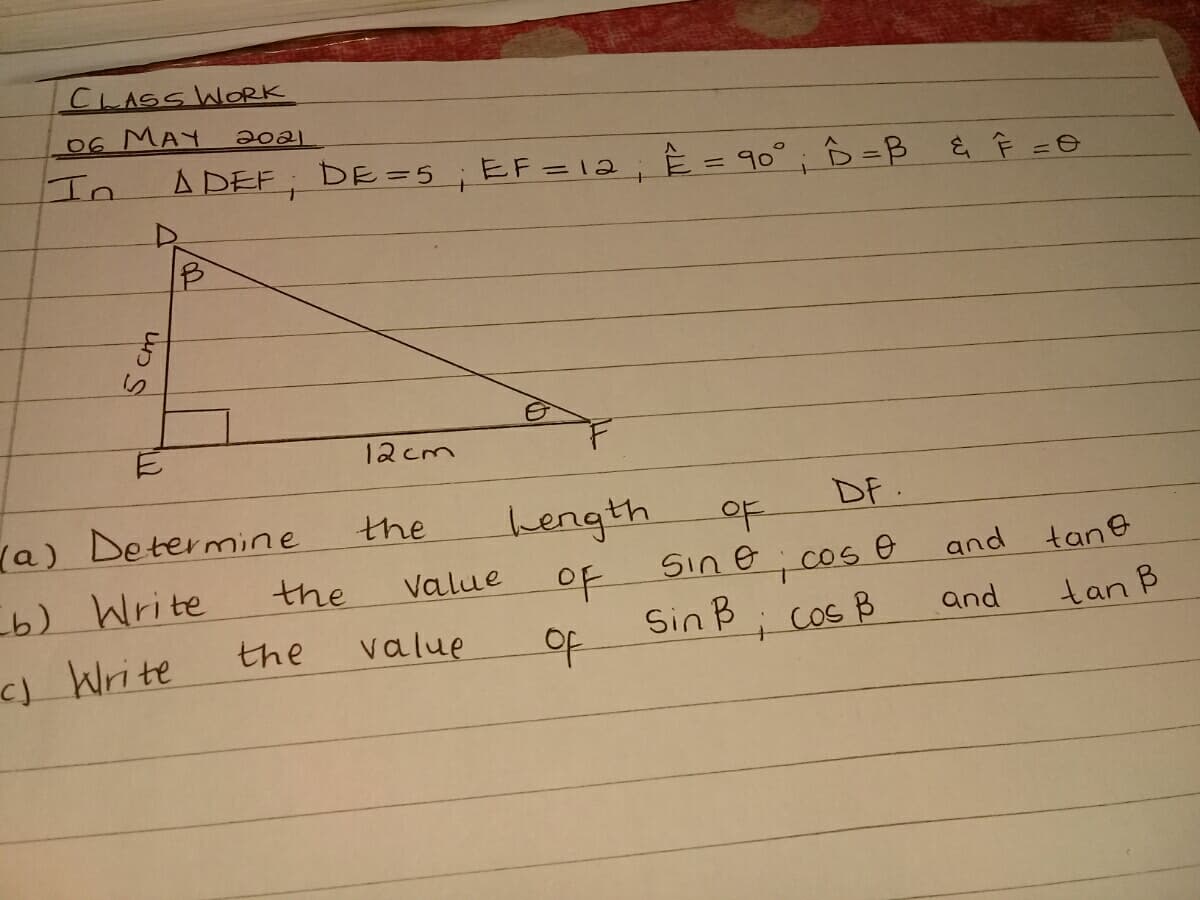 CLASS WORK
06 MAY
20a1
In
A DEF; DE =5;EF=12; È = 90° ; ô =B & Ê =O
12cm
(a) Determine
DF.
bength
Value
the
b) Write
the
of
sine; cos e
and tane
)Write
the
value
Sin B; cos B
i Cos
and
tan B
S cm
