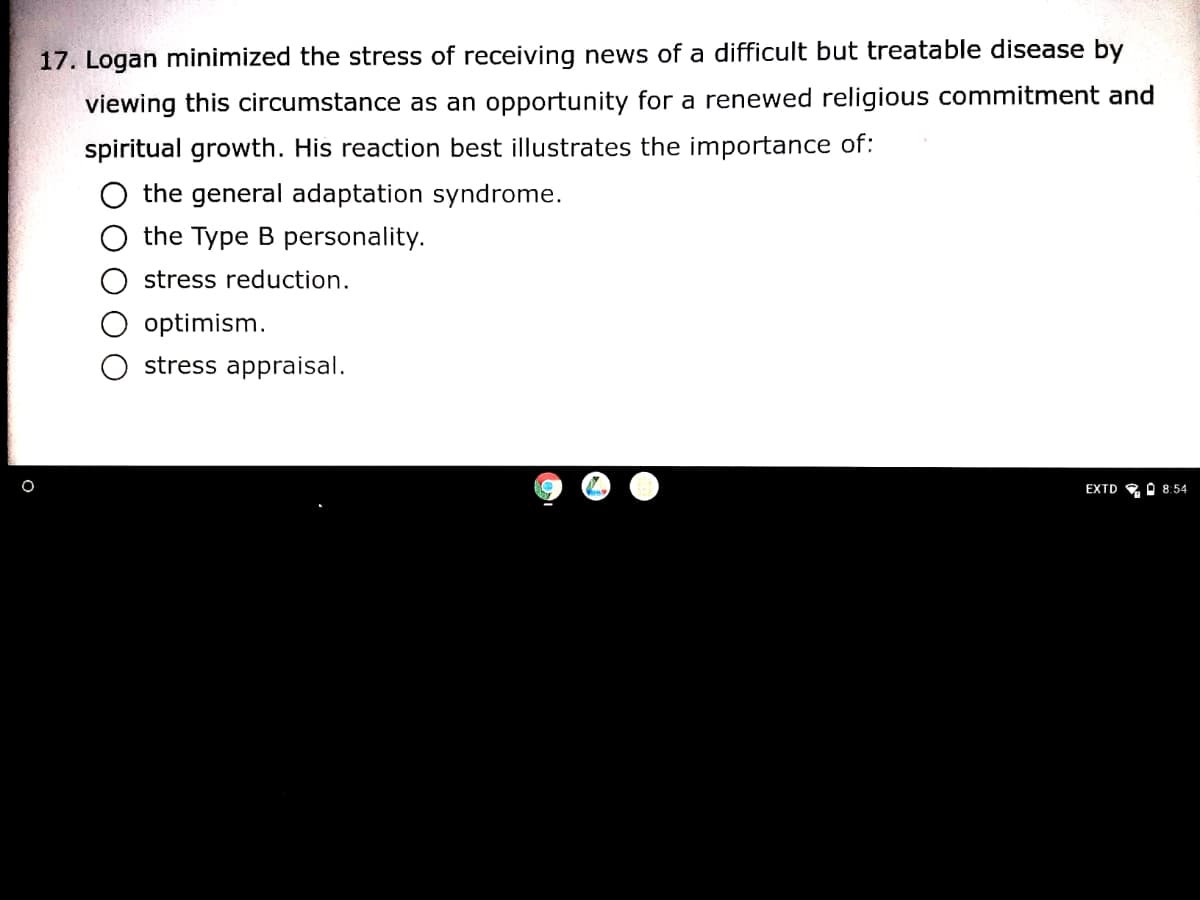 17. Logan minimized the stress of receiving news of a difficult but treatable disease by
viewing this circumstance as an opportunity for a renewed religious commitment and
spiritual growth. His reaction best illustrates the importance of:
the general adaptation syndrome.
the Type B personality.
stress reduction.
optimism.
stress appraisal.
EXTD , A 8:54
