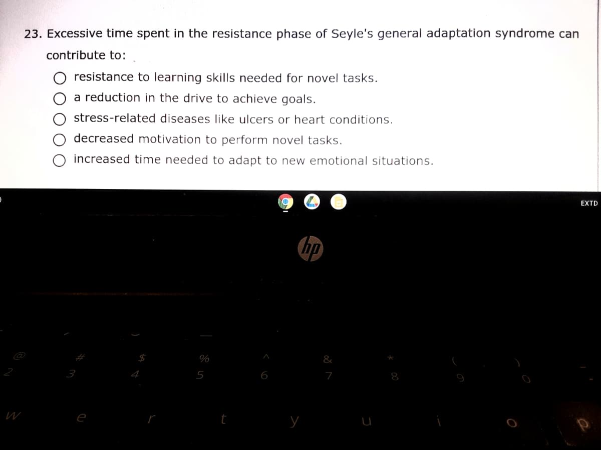 23. Excessive time spent in the resistance phase of Seyle's general adaptation syndrome can
contribute to:
resistance to learning skills needed for novel tasks.
a reduction in the drive to achieve goals.
stress-related diseases like ulcers or heart conditions.
decreased motivation to perform novel tasks.
increased time needed to adapt to new emotional situations.
EXTD
hp
%
&
5
6
7
8
