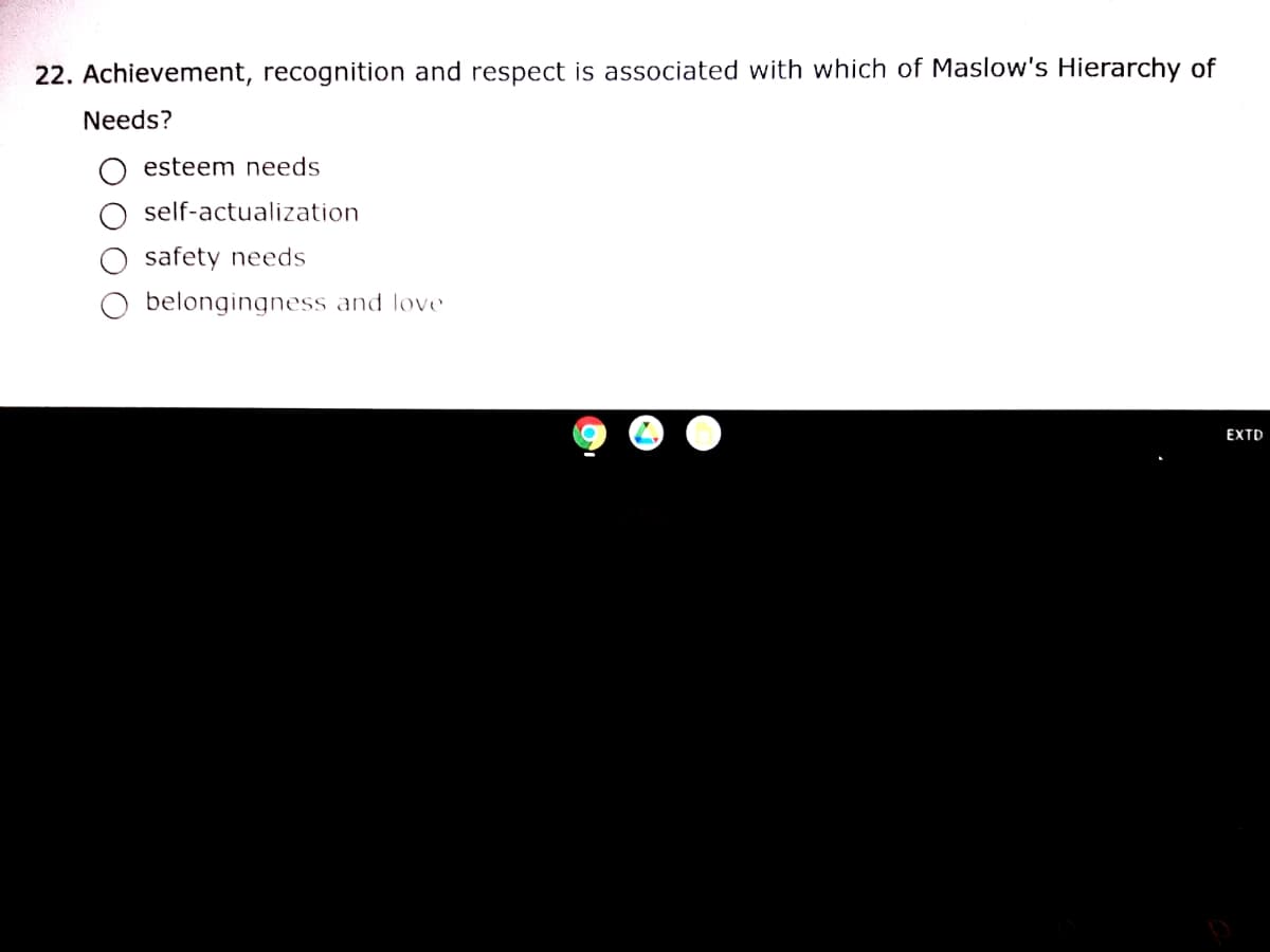 22. Achievement, recognition and respect is associated with which of Maslow's Hierarchy of
Needs?
esteem needs
self-actualization
safety needs
belongingness and love
EXTD
