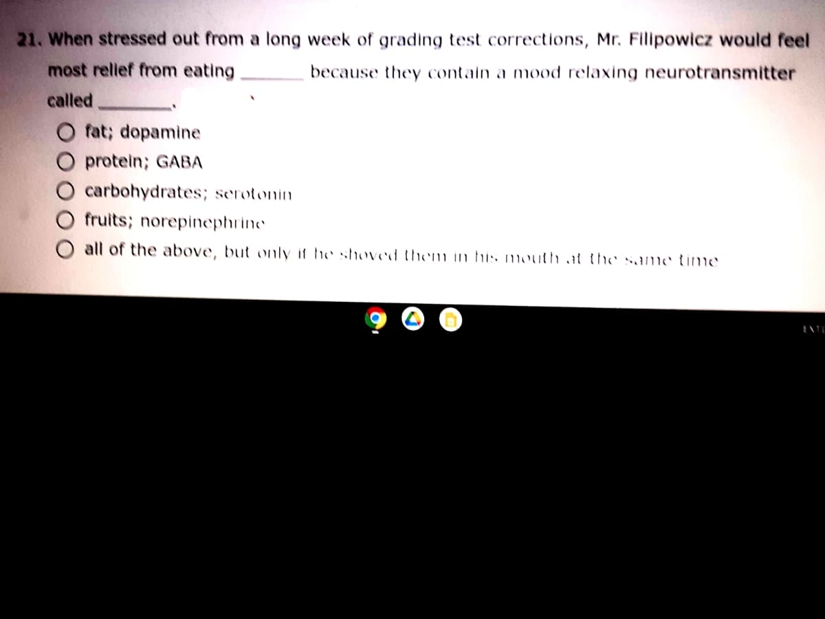 21. When stressed out from a long week of grading test corrections, Mr. Filipowicz would feel
most rellef from eating
because they contain a mood relaxing neurotransmitter
called
fat; dopamine
protein; GABA
carbohydrates; serotonin
fruits; norepinephrine
O all of the above, but only if he hoved themu in his mouth at the same time
