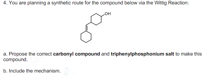 4. You are planning a synthetic route for the compound below via the Wittig Reaction:
OH
a. Propose the correct carbonyl compound and triphenylphosphonium salt to make this
compound.
b. Include the mechanism.