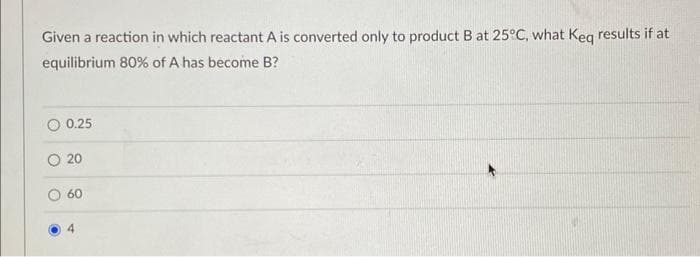 Given a reaction in which reactant A is converted only to product B at 25°C, what Keq results if at
equilibrium 80% of A has become B?
O 0.25
20
60
4