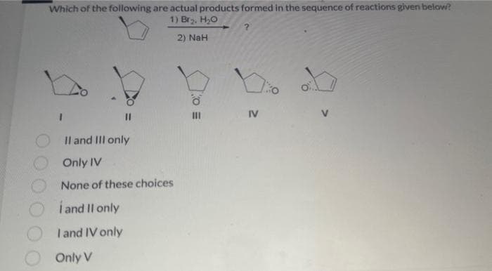 Which of the following are actual products formed in the sequence of reactions given below?
1) Br₂, H₂O
2) NaH
11
II and III only
Only IV
None of these choices
I and II only
I and IV only
Only V
ő
?
IV