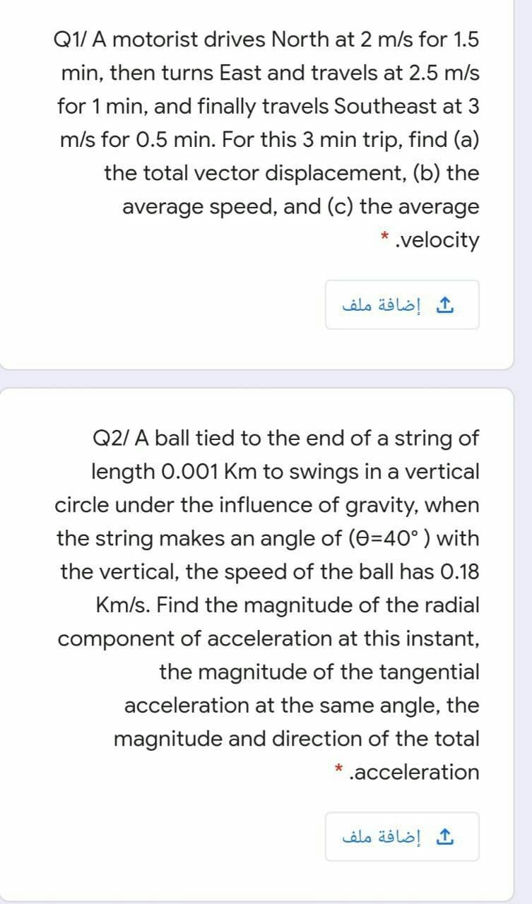 Q1/ A motorist drives North at 2 m/s for 1.5
min, then turns East and travels at 2.5 m/s
for 1 min, and finally travels Southeast at 3
m/s for 0.5 min. For this 3 min trip, find (a)
the total vector displacement, (b) the
average speed, and (c) the average
* .velocity
إضافة ملف
Q2/ A ball tied to the end of a string of
length 0.001 Km to swings in a vertical
circle under the influence of gravity, when
the string makes an angle of (0=40° ) with
the vertical, the speed of the ball has 0.18
Km/s. Find the magnitude of the radial
component of acceleration at this instant,
the magnitude of the tangential
acceleration at the same angle, the
magnitude and direction of the total
* .acceleration
إضافة ملف
